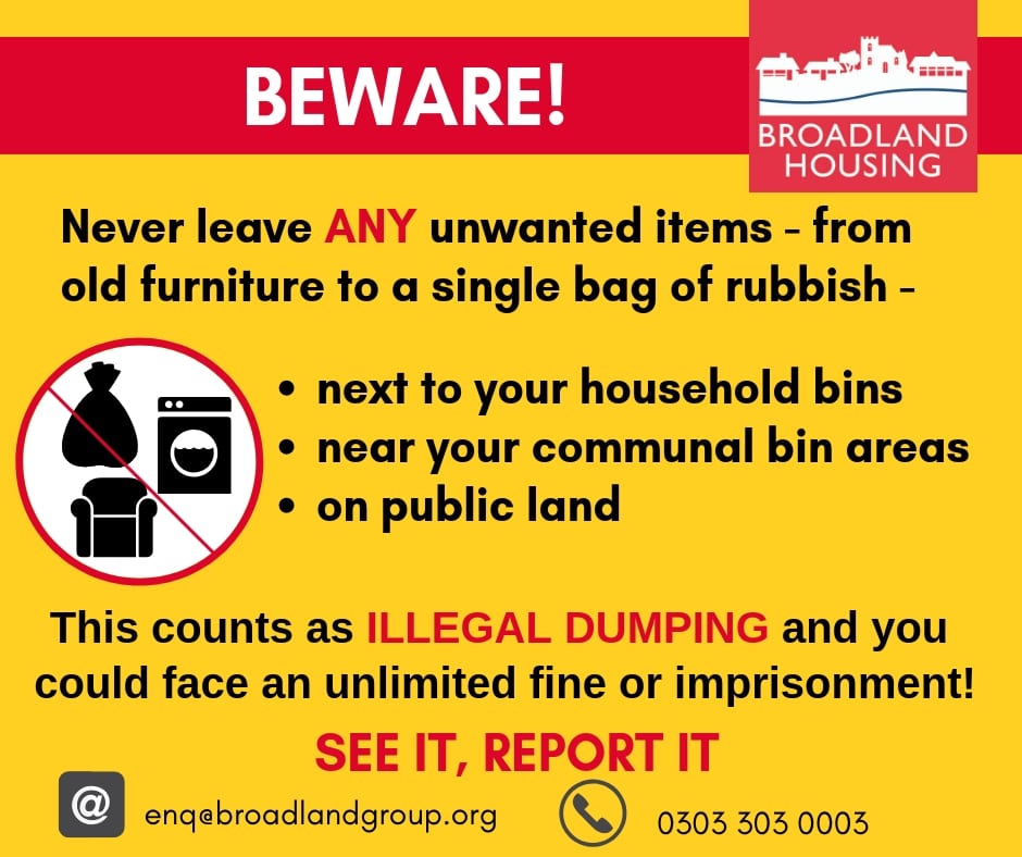 Poster: text reads -
Never leave ANY unwanted items - from old furniture to a single bag or rubbish - next to your household bins, near your communal bins or on public land.
This counts as illegal dumping and you could face an unlimited fine or imprisonment. See it, report it to Broadland